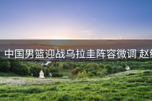 中国男篮迎战乌拉圭阵容微调 赵继伟入替胡明轩