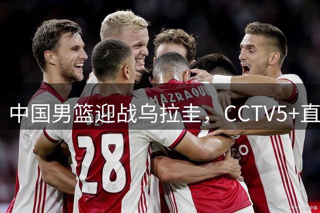 中国男篮迎战乌拉圭，CCTV5+直播焦点对决