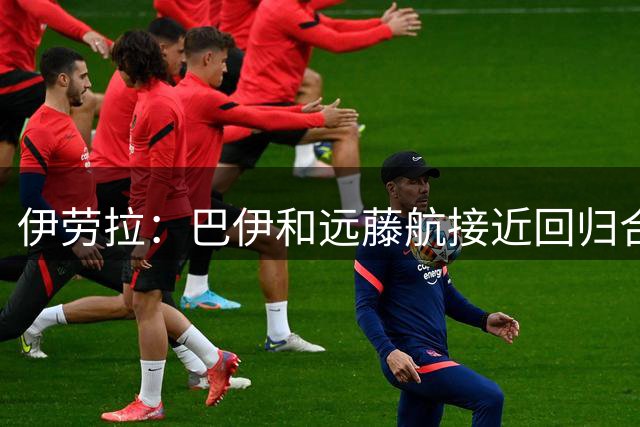 伊劳拉：巴伊和远藤航接近回归合练，我们绝对需要签下新边锋