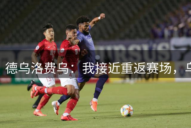 德乌洛费乌：我接近重返赛场，乌迪内斯的体能教练帮了我很多