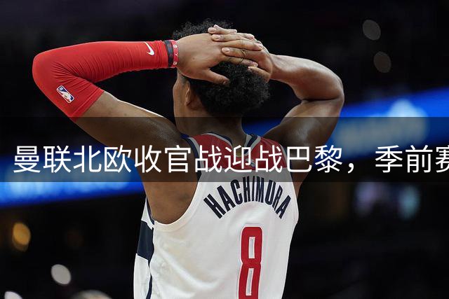 曼联北欧收官战迎战巴黎，季前赛三连胜能否实现？