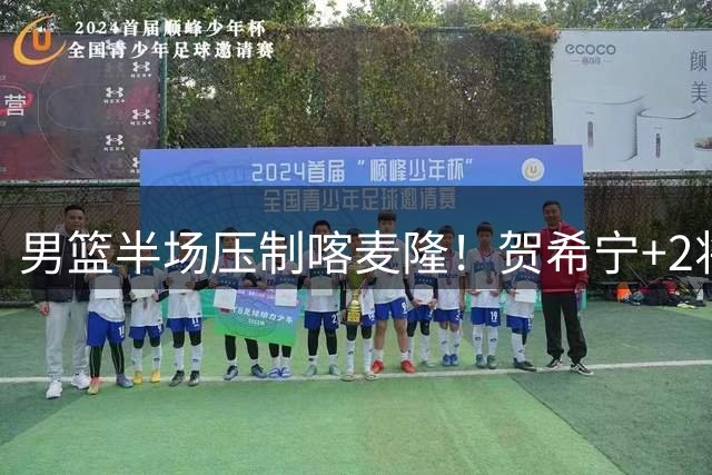 男篮半场压制喀麦隆！贺希宁+2将齐爆，对手态度堪忧！
