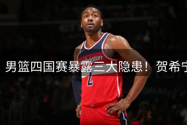 男篮四国赛暴露三大隐患！贺希宁领衔后场三枪成最大亮点