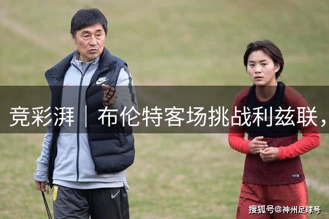 竞彩湃｜布伦特客场挑战利兹联，曼联能否取得新赛季首胜？