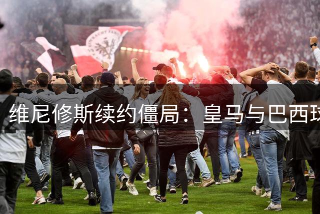 维尼修斯续约僵局：皇马与巴西球星谈判陷拉锯战