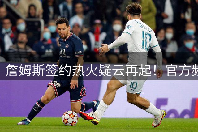 詹姆斯签约热火疑云再起！官方频道惊现加盟预告引全网热议