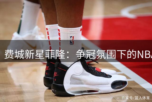 费城新星菲隆：争冠氛围下的NBA处子赛季充满挑战与机遇