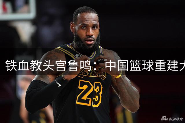 铁血教头宫鲁鸣：中国篮球重建大师的双面人生