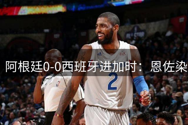 阿根廷0-0西班牙进加时：恩佐染红 阿根廷0射门+2大主力中卫伤退