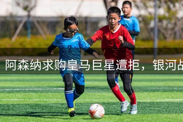 阿森纳求购皇马巨星遭拒，银河战舰火速锁死未来核心