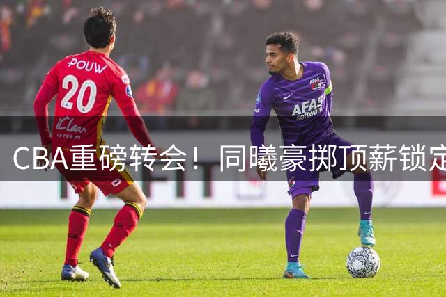 CBA重磅转会！同曦豪掷顶薪锁定三冠射手 新赛季争冠格局生变