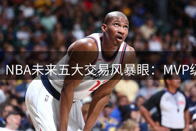 NBA未来五大交易风暴眼：MVP级巨星恐掀转会地震