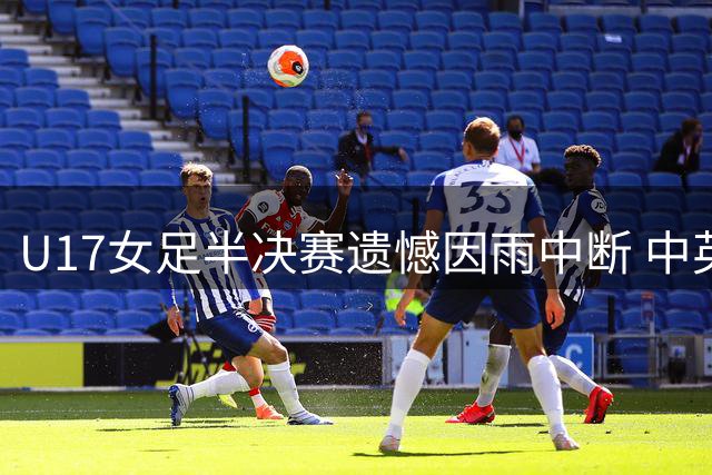 U17女足半决赛遗憾因雨中断 中英青年军上演精彩对决