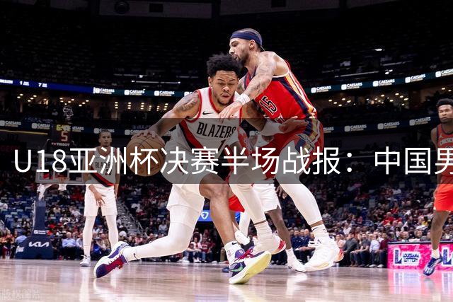 U18亚洲杯决赛半场战报：中国男篮篮板劣势明显